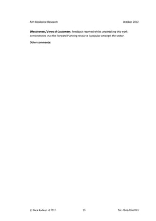 AIM Resilience Research                                                     October 2012


Effectiveness/Views of Customers: Feedback received whilst undertaking this work
demonstrates that the Forward Planning resource is popular amongst the sector.

Other comments:




© Black Radley Ltd 2012                    29                           Tel: 0845-226-0363
 