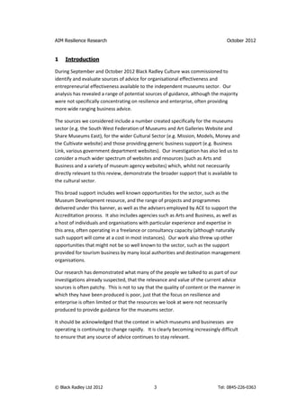 AIM Resilience Research                                                           October 2012


1    Introduction

During September and October 2012 Black Radley Culture was commissioned to
identify and evaluate sources of advice for organisational effectiveness and
entrepreneurial effectiveness available to the independent museums sector. Our
analysis has revealed a range of potential sources of guidance, although the majority
were not specifically concentrating on resilience and enterprise, often providing
more wide ranging business advice.

The sources we considered include a number created specifically for the museums
sector (e.g. the South West Federation of Museums and Art Galleries Website and
Share Museums East), for the wider Cultural Sector (e.g. Mission, Models, Money and
the Cultivate website) and those providing generic business support (e.g. Business
Link, various government department websites). Our investigation has also led us to
consider a much wider spectrum of websites and resources (such as Arts and
Business and a variety of museum agency websites) which, whilst not necessarily
directly relevant to this review, demonstrate the broader support that is available to
the cultural sector.

This broad support includes well known opportunities for the sector, such as the
Museum Development resource, and the range of projects and programmes
delivered under this banner, as well as the advisers employed by ACE to support the
Accreditation process. It also includes agencies such as Arts and Business, as well as
a host of individuals and organisations with particular experience and expertise in
this area, often operating in a freelance or consultancy capacity (although naturally
such support will come at a cost in most instances). Our work also threw up other
opportunities that might not be so well known to the sector, such as the support
provided for tourism business by many local authorities and destination management
organisations.

Our research has demonstrated what many of the people we talked to as part of our
investigations already suspected, that the relevance and value of the current advice
sources is often patchy. This is not to say that the quality of content or the manner in
which they have been produced is poor, just that the focus on resilience and
enterprise is often limited or that the resources we look at were not necessarily
produced to provide guidance for the museums sector.

It should be acknowledged that the context in which museums and businesses are
operating is continuing to change rapidly. It is clearly becoming increasingly difficult
to ensure that any source of advice continues to stay relevant.




© Black Radley Ltd 2012                        3                              Tel: 0845-226-0363
 