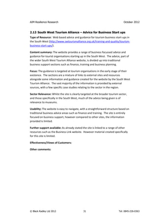 AIM Resilience Research                                                          October 2012


2.13 South West Tourism Alliance – Advice for Business Start ups
Type of Resource: Web based advice and guidance for tourism business start-ups in
the South West (http://www.swtourismalliance.org.uk/training-and-quality/tourism-
business-start-ups/).

Content summary: The website provides a range of business focussed advice and
guidance for tourist organisations starting up in the South West. The advice, part of
the wider South West Tourism Alliance website, is divided up into traditional
business support sections such as finance, training and business planning.

Focus: The guidance is targeted at tourism organisations in the early stage of their
existence. The sections are a mixture of links to external sites and resources
alongside some information and guidance created for the website by the South West
Tourism Alliance. The vast majority of the information is provided by external
sources, with a few specific case studies relating to the sector in the region.

Sector Relevance: Whilst the site is clearly targeted at the broader tourism sector,
and those specifically in the South West, much of the advice being given is of
relevance to museums.

Usability: The website is easy to navigate, with a straightforward structure based on
traditional business advice areas such as finance and training. The site is entirely
focused on business support, however compared to other sites, the information
provided is limited.

Further support available: As already stated the site is linked to a range of other
resources such as the Business Link website. However material created specifically
for this site is limited.

Effectiveness/Views of Customers:

Other comments:




© Black Radley Ltd 2012                       31                            Tel: 0845-226-0363
 