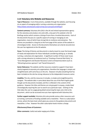 AIM Resilience Research                                                         October 2012


2.14 Voluntary Arts Website and Resources
Type of Resource: A set of documents, available through the website, each focusing
on an aspect of managing and/or running a voluntary arts organisation
(http://www.voluntaryarts.org/running-your-group/va-briefings/).

Content summary: Voluntary Arts (VA) is the UK and Ireland representative agency
for the voluntary and amateur arts and crafts, a key part of its website is the VA
Briefings section which contains a listing of more than a hundred documents. Each of
the documents focuses on a specific aspect of running or managing an arts
organisation, many of which have strong links to resilience and enterprise. The
themes are provided in a long list on the front page of this section of the website in
chronological order. Access to the documents themselves can only be secured once
the user has registered on the VA website.

Focus: The listing of themes and documents is clearly meant to cover the broad range
of needs and expectations for those individuals considering setting up, or already
running, a voluntary arts organisation. A significant number of these cover issues
with a strong relevance to resilience (such as “Creating a Financial Risk Policy” or
“Crisis Management and Disaster Recovery”) and to entrepreneurialism (such as
“Attracting business sponsors” and “Social Enterprise”).

Sector Relevance: The website and the resources created to support it have been
clearly targeted at voluntary arts organisations, therefore the language is simple and
straightforward, with some focus on the arts. However virtually everything that has
been included on the site has strong relevance to the independent museums sector.

Usability: The site, and the resources it includes, is simple and straightforward to
navigate. The website talks in some detail about the use of the Plain English guide
though out the documents included, and this is reflected in the content of the
guidance. However the titles and themes are not grouped in anyway, simply listed
chronologically requiring the user to search out a particular topic. Clicking on the
links takes the user to a page giving detail concerning the topic and a link to the
document , which can be accessed once you have registered with Voluntary Arts.

Further support available: Voluntary Arts also provide various other resources such
as training, summaries of funding available and a newsletter. There is a subscription
service, where the basic level, which gives you access to the guidance documents and
newsletter, is free. However the other subscription levels involve a charge.

Effectiveness/Views of Customers:

Other comments: Useful and wide ranging set of titles.




© Black Radley Ltd 2012                       33                            Tel: 0845-226-0363
 