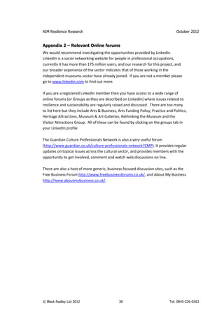 AIM Resilience Research                                                            October 2012


Appendix 2 – Relevant Online forums
We would recommend investigating the opportunities provided by LinkedIn.
LinkedIn is a social networking website for people in professional occupations,
currently it has more than 175 million users, and our research for this project, and
our broader experience of the sector indicates that of those working in the
independent museums sector have already joined. If you are not a member please
go to www.linkedin.com to find out more.

If you are a registered LinkedIn member then you have access to a wide range of
online forums (or Groups as they are described on LinkedIn) where issues related to
resilience and sustainability are regularly raised and discussed. There are too many
to list here but they include Arts & Business, Arts Funding Policy, Practice and Politics,
Heritage Attractions, Museum & Art Galleries, Rethinking the Museum and the
Visitor Attractions Group. All of these can be found by clicking on the groups tab in
your LinkedIn profile

The Guardian Culture Professionals Network is also a very useful forum
(http://www.guardian.co.uk/culture-professionals-network?CMP). It provides regular
updates on topical issues across the cultural sector, and provides members with the
opportunity to get involved, comment and watch web discussions on line.

There are also a host of more generic, business focused discussion sites, such as the
Free Business Forum http://www.freebusinessforums.co.uk/, and About My Business
http://www.aboutmybusiness.co.uk/.




© Black Radley Ltd 2012                        38                              Tel: 0845-226-0363
 