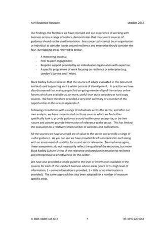 AIM Resilience Research                                                          October 2012


Our findings, the feedback we have received and our experience of working with
business across a range of sectors, demonstrates that the current sources of
guidance should not be used in isolation. Any concerted attempt by an organisation
or individual to consider issues around resilience and enterprise should consider the
four, overlapping areas referred to below:

    -   A mentoring process;
    -   Peer to peer engagement;
    -   Bespoke support provided by an individual or organisation with expertise;
    -   A specific programme of work focusing on resilience or enterprise (e.g.
        London’s Survive and Thrive).

Black Radley Culture believes that the sources of advice evaluated in this document
are best used supporting such a wider process of development. In practice we have
also discovered that many people find on-going membership of the various online
forums which are available as, or more, useful than static websites or hard copy
sources. We have therefore provided a very brief summary of a number of the
opportunities in this area in Appendix 2.

Following consultation with a range of individuals across the sector, and after our
own analysis, we have concentrated on those sources which we feel either
specifically look to provide guidance around resilience or enterprise, or by their
nature and content provide information of relevance to the sector. This has limited
the evaluation to a relatively small number of websites and publications.

All the sources we have analysed are of value to the sector and provide a range of
useful guidance. As you can see we have provided brief summaries for each along
with an assessment of usability, focus and sector relevance. To emphasise again,
these assessments do not necessarily reflect the quality of the resources, but more
Black Radley Culture’s view of the relevance and provision in relation to resilience
and entrepreneurial effectiveness for this sector.

We have also provided a simple guide to the level of information available in the
sources for each of the standard business advice areas (score of 3 = high level of
information, 2 = some information is provided, 1 = little or no information is
provided). The same approach has also been adopted for a number of museum
specific areas.




© Black Radley Ltd 2012                       4                             Tel: 0845-226-0363
 