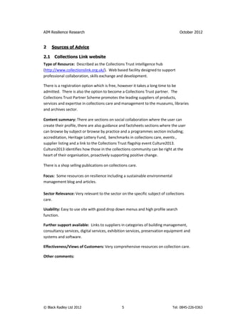 AIM Resilience Research                                                          October 2012


2     Sources of Advice

2.1    Collections Link website
Type of Resource: Described as the Collections Trust intelligence hub
(http://www.collectionslink.org.uk/). Web based facility designed to support
professional collaboration, skills exchange and development.

There is a registration option which is free, however it takes a long time to be
admitted. There is also the option to become a Collections Trust partner. The
Collections Trust Partner Scheme promotes the leading suppliers of products,
services and expertise in collections care and management to the museums, libraries
and archives sector.

Content summary: There are sections on social collaboration where the user can
create their profile, there are also guidance and factsheets sections where the user
can browse by subject or browse by practice and a programmes section including;
accreditation, Heritage Lottery Fund, benchmarks in collections care, events ,
supplier listing and a link to the Collections Trust flagship event Culture2013.
Culture2013 identifies how those in the collections community can be right at the
heart of their organisation, proactively supporting positive change.

There is a shop selling publications on collections care.

Focus: Some resources on resilience including a sustainable environmental
management blog and articles.

Sector Relevance: Very relevant to the sector on the specific subject of collections
care.

Usability: Easy to use site with good drop down menus and high profile search
function.

Further support available: Links to suppliers in categories of building management,
consultancy services, digital services, exhibition services, preservation equipment and
systems and software.

Effectiveness/Views of Customers: Very comprehensive resources on collection care.

Other comments:




© Black Radley Ltd 2012                         5                            Tel: 0845-226-0363
 