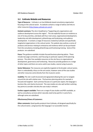 AIM Resilience Research                                                           October 2012


2.2   Cultivate Website and Resources
Type of Resource: Cultivate is an East Midlands based consultancy organisation
focusing on the cultural sector. Its website contains a range of advice and links to
other resources (http://www.cultivate-em.com/).

Content summary: The site is headlined as “Supporting arts organisations and
audience development across the region”. The site explicitly focuses on resilience as
one of its key priorities, and deals with four main areas; organisational development,
leadership and skills development, philanthropy and fundraising, and audience
development. It contains a range of resources created by Cultivate and specifically
targeted at organisations in the cultural sector. The website also outlines a series of
products and services relating to enterprise and resilience which can be purchased
from the consultancy including philanthropy and fundraising training. Some of the
products are subsidised.

Focus: The guidance available includes focused business planning advice. These
include two page summaries, each focusing on particular aspects of the planning
process. The other free available resources on the site focus on organisational
development, governance and fundraising. Resources provide guidance on a range
of other topics and there are some useful case studies, several using museums.

Sector Relevance: The resources are explicitly targeted at the broader cultural sector,
there is undoubtedly a focus on the arts sector, however some of the case studies
and other resources come directly from the museums sector.

Usability: The site is well structured and signposted allowing the user to navigate
around the site with relative ease. The business planning advice for example is
focused and targeted. Each summary focuses on a particular aspect, the language is
business like, and clearly structured. The case studies are also well written outlining
key points to consider and why the case study is relevant.

Further support available: There are a range of case studies and PDFs available, as
well as consultancy services which naturally need to be paid for in some form,
although some are subsidised.

Effectiveness/Views of Customers:

Other comments: Good quality products from Cultivate, all designed specifically for
the cultural sector, using business like language in an accessible manner.




© Black Radley Ltd 2012                        7                             Tel: 0845-226-0363
 