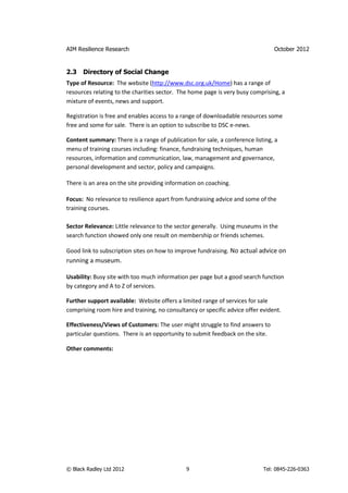 AIM Resilience Research                                                         October 2012


2.3   Directory of Social Change
Type of Resource: The website (http://www.dsc.org.uk/Home) has a range of
resources relating to the charities sector. The home page is very busy comprising, a
mixture of events, news and support.

Registration is free and enables access to a range of downloadable resources some
free and some for sale. There is an option to subscribe to DSC e-news.

Content summary: There is a range of publication for sale, a conference listing, a
menu of training courses including: finance, fundraising techniques, human
resources, information and communication, law, management and governance,
personal development and sector, policy and campaigns.

There is an area on the site providing information on coaching.

Focus: No relevance to resilience apart from fundraising advice and some of the
training courses.

Sector Relevance: Little relevance to the sector generally. Using museums in the
search function showed only one result on membership or friends schemes.

Good link to subscription sites on how to improve fundraising. No actual advice on
running a museum.

Usability: Busy site with too much information per page but a good search function
by category and A to Z of services.

Further support available: Website offers a limited range of services for sale
comprising room hire and training, no consultancy or specific advice offer evident.

Effectiveness/Views of Customers: The user might struggle to find answers to
particular questions. There is an opportunity to submit feedback on the site.

Other comments:




© Black Radley Ltd 2012                       9                             Tel: 0845-226-0363
 
