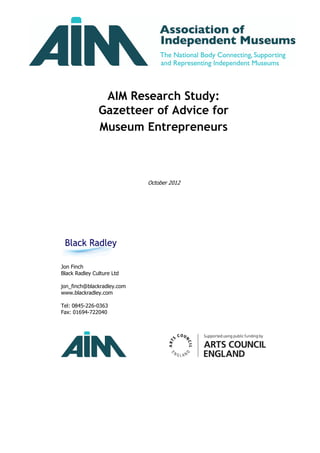 AIM Research Study:
               Gazetteer of Advice for
               Museum Entrepreneurs



                            October 2012




Jon Finch
Black Radley Culture Ltd

jon_finch@blackradley.com
www.blackradley.com

Tel: 0845-226-0363
Fax: 01694-722040
 
