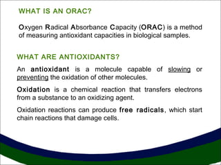 WHAT IS AN ORAC?
Oxygen Radical Absorbance Capacity (ORAC) is a method
of measuring antioxidant capacities in biological samples.
WHAT ARE ANTIOXIDANTS?
An antioxidant is a molecule capable of slowing or
preventing the oxidation of other molecules.
Oxidation is a chemical reaction that transfers electrons
from a substance to an oxidizing agent.
Oxidation reactions can produce free radicals, which start
chain reactions that damage cells.
 