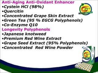 Anti-Aging Anti-Oxidant Enhancer
•Cystein HCl (98%)
•Quercitin
•Concentrated Grape Skin Extract
•Green Tea (95 % EGCG Polyphenols)
•Co-Enzyme Q10
Longevity Polyphenols
•Japanese knotweed
•Premium Red Wine Extract
•Grape Seed Extract (95% Polyphenols)
•Concentrated Red Wine Powder
 