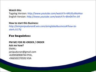 Watch this:
Tagalog Version: http://www.youtube.com/watch?v=kRUGuXkaHoo
English Version: http://www.youtube.com/watch?v=Btn0ATm-JI4
How to start this Business:
http://aimjanipudunan8.wix.com/aimglobalbusiness#!how-to-
start-/c17tj
For Inquiries:
PM ME FOR RE-ORDER / ORDER
Ask me how?
EMAIL:
janipudunan@gmail.com
+639058900744 PHIL.
+966502270592 KSA
 