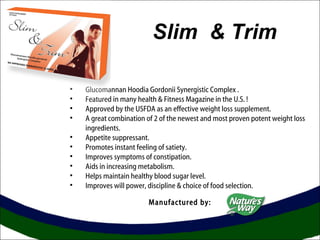 Slim & Trim 
• Glucomannan Hoodia Gordonii Synergistic Complex . 
• Featured in many health & Fitness Magazine in the U.S. ! 
• Approved by the USFDA as an effective weight loss supplement. 
• A great combination of 2 of the newest and most proven potent weight loss 
ingredients. 
• Appetite suppressant. 
• Promotes instant feeling of satiety. 
• Improves symptoms of constipation. 
• Aids in increasing metabolism. 
• Helps maintain healthy blood sugar level. 
• Improves will power, discipline & choice of food selection. 
Manufactured by: 
 
