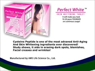 Cysteine Peptide is one of the most advaned Anti-Aging 
And Skin Whitening ingredients ever discovered! 
Study shows, it aids in erasing dark spots, blemishes, 
Facial creases and wrinkles! 
Manufactured by AMS Life Science Co., Ltd. 
 
