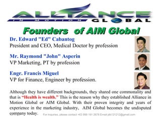 Founders of AIM Global

Dr. Edward "Ed" Cabantog
President and CEO, Medical Doctor by profession
Mr. Raymond "John" Asperin
VP Marketing, PT by profession
Engr. Francis Miguel
VP for Finance, Engineer by profession.

Although they have different backgrounds, they shared one commonality and
that is “Health is wealth.” This is the reason why they established Alliance in
Motion Global or AIM Global. With their proven integrity and years of
experience in the marketing industry, AIM Global becomes the undisputed
company today.
For Inquiries, please contact +63 999 191 2678 Email jdb121212@gmail.com

12/25/13

 