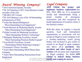 Award Winning Company!

2013 Gold Seal Quality Awardee
Dr. Ed Cabantog is 2013 Asian Business Leader
Awardee of the year
MLMIA 2013 Award
Dr. Ed Cabantog is one of the 10 Outstanding
Entrepreneurs of 2010
Asian Star Brand (Philippines)
“Most Outstanding Food Supplement”
Asian Business & Marketing Quality Awards
"Most Outstanding Food Supplement“
Global Awards for Marketing Excellence
"Most Outstanding Wellness Technology"
Philippine Marketing Excellence Award
“Most Outstanding Premium Herbal Capsule"
Asia-Pacific Excellence Awards
“Outstanding Global Marketing Company"
Consumer's Choice Awardee
Asia's Most Outstanding MLM Direct Sales
Company
Asia's Most Outstanding Nutraceutical Food
Supplement
12/25/13

Legal Company

AIM Global has proper and
legitimate business registrations like
SEC, FDA, BIR, etc. It is recognized
locally and internationally being a
proud
member
of
prestigious
associations and also recognized by
health departments of countries where it
has business centers.
With this alone, its legality is beyond
question, local and international
organizations or associations will not
accept an illegal or scam company to be
a member, marketing award giving
bodies will not honor or give merits or
awards to an illegal or spam company
and above all, a president, vice
president and other heads of one's
country will not greet and congratulate
an illegal company. No doubt, AIM
Global is indeed doing business
legally and reaping its success.

 