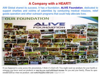 A Company with a HEART!
AIM Global shared its success. It has a foundation, ALIVE Foundation, dedicated to
support charities and victims of calamities by conducting medical missions, relief
goods operation and other outreach programs that could help alleviate lives.

If you happened to come across this presentation, I think it’s God will. You might need our products for your health or
someone you know need our products or may be you need additional income for you and your family. Please be open
minded and see what our products and marketing plan offer you.

 
