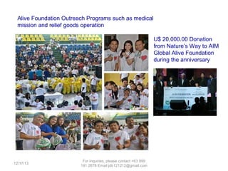 Alive Foundation Outreach Programs such as medical
mission and relief goods operation to victims of calamites
U$ 20,000.00 Donation
from Nature’s Way to AIM
Global Alive Foundation
during our 7th anniversary

12/25/13

For Inquiries, please contact +63 999 191 2678 Email aimjireh@gmail.com

 