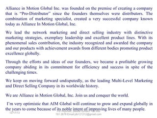 1. C24/7 Natura-Ceuticals protects us 24/7 from the harmful effects of free radicals that cause diseases.
It is considered as the “Next Generation Food Supplement” or “Wonder Drug” to some who testified
that they got healed from their illness (but this is NOT a drug). Its very high ORAC value, multiple
components; 22,000 phytonutrients makes it the most complete food supplement to boost our body
immune system, help repair damaged cells and normalize body functions in order to stay healthy and
get well from an illness.
2. Kiddi24/7 NutraGummies is for our kids to help them stay healthy.
3. Complete phyto-energizer is similar to C24/7 without the anti-aging and longevity polyphenols
components. It has 16,000 phytonutrients. This is ideal for kids or minors for protection as they do not
need the anti-aging yet.
4. RestorLyf Longevity Formula is a food supplement specially formulated to prolong one's life.

5. Choleduz Omega Supreme is a dietary supplement in softgel form that contains Fish Oil plus Vitamin E
that are essential in reducing the body's bad cholesterol. It also has DHA that helps boost brain cells.

6. Slim & Trim is a food supplement specially made to help anyone lose weight and stay healthy.
7. Whitelight Glutathione is the world's 1st Glutathione sublingual spray that helps whiten skin.
8. Perfect White is also a whitening product with Botox-like effect to make you look 10-20 years younger.
9. Liven Coffee in 4 Variants is the world's first alkaline healthy coffee drink fortified with phytonutrients.
10. MyChoco is the world's first alkaline healthy chocolate drink fortified with phytonutrients and DHA.
11. Vida Cardio-Ceutical is the worlds first cardio-ceutical drink with LycoVera Natura-Blend ideal for
our heart.
12. Herbal Toothpaste Naturacentials is the first product under the Personal Care Division of AIM
Global. It is a healthy tootpaste innovation that gives you complete cavity protection.
13. CardioPulse Test. Use to know the status of our heart and its vessels before it’s too late.
14. Global Package. This is your key to start your own business, avail product discounts as a user or
business owner and enjoy great benefits when you buy this package.

 