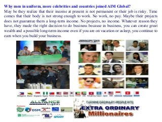 Why men in uniform, more celebrities and countries joined AIM Global?
May be they realize that their income at present is not permanent or their job is risky. Time
comes that their body is not strong enough to work. No work, no pay. Maybe their projects
does not guarantee them a long-term income. No projects, no income. Whatever reason they
have, they made the right decision to do business because in business, you can create great
wealth and a possible long-term income even if you are on vacation or asleep, you continue to
earn when you build your business.

 