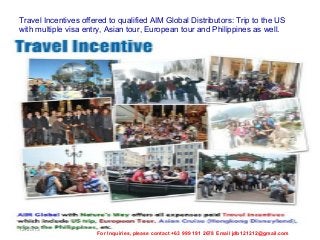 Travel Incentives offered to qualified AIM Global Distributors: Trip to the US
with multiple visa entry, Asian tour, European tour and Philippines as well.

12/25/13

For Inquiries, please contact +63 999 191 2678 Email jdb121212@gmail.com

 