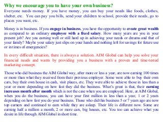 Why we encourage you to have your own business?
Everyone needs money. If you have money, you can buy your needs like foods, clothes,
shelter, etc. You can pay you bills, send your children to school, provide their needs, go to
places you want, etc.
Money is in business. If you engage in business, you have the opportunity to create great wealth
as compared to an ordinary employee with a fixed salary. How many years are you in your
present job? Are you earning well or still hard up in achieving your needs or dreams and that of
your family? Maybe your salary just slips on your hands and nothing left for savings for future use
or in times of emergencies?

In every difficult situation, there is always a solution. AIM Global can help you solve your
financial needs and wants by providing you a business with a proven and time-tested
marketing concept.
Those who did business the AIM Global way, after more or less a year, are now earning 100 times
or more than what they received from their previous employer. Some were able to buy their own
cars, buy their own house in cash, visit places, etc. They were able to achieve those in less than a
year or more depending on how fast they did the business. What’s great is that, their earning
increases month after month which is not the case when you are employed. Here, at AIM Global,
when you do the business, you can have your first million in less than a year, 1 or 2 years
depending on how fast you do your business. Those who did this business 5 or 7 years ago are now
top earners and continued to earn while they are asleep. Their life is different now. Some are
earning half a million a month, 2 or more cars, big houses, etc. You too can achieve what you
desire in life through AIM Global in short time.

 