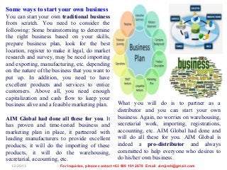 Some ways to start your own business
You can start your own traditional business
from scratch. You need to consider the
following: Some brainstorming to determine
the right business based on your skills,
prepare business plan, look for the best
location, register to make it legal, do market
research and survey, may be need importing
and exporting, manufacturing, etc. depending
on the nature of the business that you want to
put up. In addition, you need to have
excellent products and services to entice
customers. Above all, you need enough
capitalization and cash flow to keep your
business alive and a feasible marketing plan.
AIM Global had done all these for you. It
has proven and time-tested business and
marketing plan in place, it partnered with
leading manufacturers to provide excellent
products, it will do the importing of these
products, it will do the warehousing,
secretarial, accounting, etc.
12/25/13

What you will do is to partner as a
distributor and you can start your own
business. Again, no worries on warehousing,
secretarial work, importing, registrations,
accounting, etc. AIM Global had done and
will do all these for you. AIM Global is
indeed a pro-distributor and always
committed to help everyone who desires to
do his/her own business.

For Inquiries, please contact +63 999 191 2678 Email aimjireh@gmail.com

 