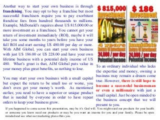 Another way to start your own business is through
franchising. You may opt to buy a franchise but most
successful franchisers require you to pay exorbitant
franchise fees from hundred thousands to millions.
Example, McDonald’s requires about U$ 815,000.00 or
more investment as a franchisee. You cannot get your
return of investment immediately (ROI), maybe it will
take you some months to years before you have your
full ROI and start earning U$ 480.00 per day or more.
With AIM Global, you can start your own business
with just U$ 186.00 or U$ 228.00 and have your own
lifetime business with a potential daily income of U$
480. What’s great is that, AIM Global puts value in
To an ordinary individual who lacks
your money plus great benefits, so nothing to lose.
the expertise and money, owning a
business may remain a dream come
You may start your own business with a small capital
true. However, there is still hope to
but expect the return to be small too or worse, you
become a successful businessman
don’t even get your money’s worth. As mentioned
or even a millionaire with just a
earlier, you need to have a superior or unique product
small capital. Just be open minded to
that is needed by everyone in order to have repeat
the business concept that we will
orders to keep your business grow.
present to you.
If you happened to come across this presentation, may be it’s God will. You might need our products for your health
or someone you know need our products or may be you want an income for you and your family. Please be open
minded and see what our marketing plan offers you.

 