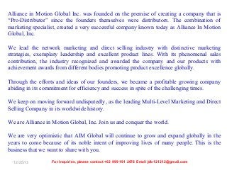 Alliance in Motion Global Inc. was founded on the premise of creating a company that is
“Pro-Distributor” since the founders themselves were distributors. The combination of
marketing specialist, created a very successful company known today as Alliance In Motion
Global, Inc.
We lead the network marketing and direct selling industry with distinctive marketing
strategies, exemplary leadership and excellent product lines. With its phenomenal sales
contribution, the industry recognized and awarded the company and our products with
achievement awards from different bodies promoting product excellence globally.
Through the efforts and ideas of our founders, we became a profitable growing company
abiding in its commitment for efficiency and success in spite of the challenging times.
We keep on moving forward undisputedly, as the leading Multi-Level Marketing and Direct
Selling Company in its worldwide history.
We are Alliance in Motion Global, Inc. Join us and conquer the world.
We are very optimistic that AIM Global will continue to grow and expand globally in the
years to come because of its noble intent of improving lives of many people. This is the
business that we want to share with you.
12/25/13

For Inquiries, please contact +63 999 191 2678 Email jdb121212@gmail.com

 