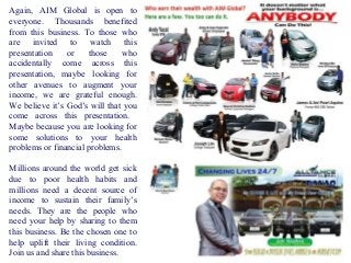 Again, AIM Global is open to
everyone. Thousands benefited
from this business. To those who
are invited to watch this
presentation
or
those
who
accidentally come across this
presentation, maybe looking for
other avenues to augment your
income, we are grateful enough.
We believe it’s God’s will that you
come across this presentation.
Maybe because you are looking for
some solutions to your health
problems or financial problems.
Millions around the world get sick
due to poor health habits and
millions need a decent source of
income to sustain their family’s
needs. They are the people who
need your help by sharing to them
this business. Be the chosen one to
help uplift their living condition.
Join us and share this business.

 