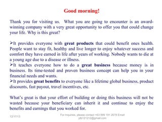 Good morning!
Thank you for visiting us. What you are going to encounter is an awardwinning company with a very great opportunity to offer you that could change
your life. Why is this great?
It provides everyone with great products that could benefit ones health.
People want to stay fit, healthy and live longer to enjoy whatever success and
comfort they have earned in life after years of working. Nobody wants to die at
a young age due to a disease or illness.
It teaches everyone how to do a great business because money is in
business. Its time-tested and proven business concept can help you in your
financial needs and wants.
It provides great benefits to everyone like a lifetime global business, product
discounts, fast payout, travel incentives, etc.
What’s great is that your effort of building or doing this business will not be
wasted because your beneficiary can inherit it and continue to enjoy the
benefits and earnings that you worked for.
12/25/13

For Inquiries, please contact +63 999 191 2678 Email jdb121212@gmail.com

 