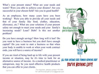 What’s your present status? What are your needs and
wants? Were you able to achieve your dreams? Are you
successful in your chosen field? Are you in good health?
As an employee, how many years have you been
working? Were you able to provide all your needs and
that of your family like food, clothes, education,
allowance, etc.? What are your solutions if your present
salary not enough to meet your needs and your family's
increasing needs? Loan? Debt? Is this not another
problem?
Do you have enough savings? How long will it last? Do
you want to have a business but you don't have enough
capital? Do you want to start a business so that when
your body is unable to work or when your work contract
ends, you will have a source of income?
If you are tired of being hard up in life with your present
income or situation, may be it's time to look for an
alternative source of income. As a medical practitioner or
salesperson, may be you need effective health products
that you can offer to your clients.
12/25/13

For Inquiries, please contact +63 999 191 2678 Email jdb121212@gmail.com

 