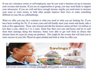 If you are a business owner or self-employed, may be you want a business tie-up to increase
your revenue and income. If you are an organization or group, you may need funds to support
your advocacies. If you are well and have enough income, maybe you need more to increase
your asset or extra money to help other people improve their lives or make something
different in your life as a philanthropy.
What we offer you may be a solution to what you need or what you are looking for. If you
have been working for 10, 15 or more years and still hardly meet your wants and needs, take a
look at this opportunity. Those who learned and did this business achieved their 1st million in
less than a year, others in 1 to 2 years. Some buy their own cars and house and lot in cash
from their earnings doing this business. Some were able to get well from an illness that
alienate them for years by using our products. This might be the avenue that will lead you to
more success in your life. Please be open minded and look at what we offer you.

12/25/13

 