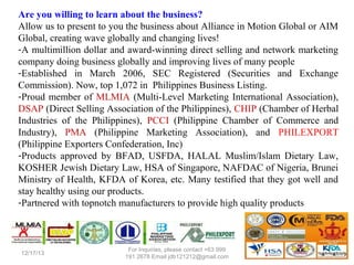Are you willing to learn about the business?
Allow us to present to you the business about Alliance in Motion Global or AIM
Global, creating wave globally and changing lives!
-A multimillion dollar and award-winning direct selling and network marketing
company doing business globally and improving lives of many people
-Established in March 2006, SEC Registered (Securities and Exchange
Commission). Now, top 1,072 in Philippines Business Listing.
-Proud member of MLMIA (Multi-Level Marketing International Association),
DSAP (Direct Selling Association of the Philippines), CHIP (Chamber of Herbal
Industries of the Philippines), PCCI (Philippine Chamber of Commerce and
Industry), PMA (Philippine Marketing Association), and PHILEXPORT
(Philippine Exporters Confederation, Inc)
-Products approved by BFAD, USFDA, HALAL Muslim/Islam Dietary Law,
KOSHER Jewish Dietary Law, HSA of Singapore, NAFDAC of Nigeria, Brunei
Ministry of Health, KFDA of Korea, etc. Many testified that they got well and
stay healthy using our products.
-Partnered with topnotch manufacturers to provide high quality products

12/25/13

 