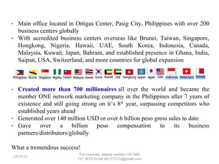 - Main office located in Ortigas Center, Pasig City, Philippines with over 200
business centers globally
- With accredited business centers overseas like Brunei, Taiwan, Singapore,
Hongkong, Nigeria, Hawaii, UAE, South Korea, Indonesia, Canada,
Malaysia, Kuwait, Japan, Bahrain, and established presence in Ghana, India,
Saipan, USA, Switzerland, and more countries for global expansion

- Created more than 700 millionaires all over the world and became the
number ONE network marketing company in the Philippines after 7 years of
existence and still going strong on it’s 8 th year, surpassing competitors who
established years ahead
- Generated over 140 million USD or over 6 billion peso gross sales to date
- Gave over
a billion peso compensation
to its business
partners/distributors/globally
What a tremendous success!
12/25/13

For Inquiries, please contact +63 999 191 2678 Email jdb121212@gmail.com

 