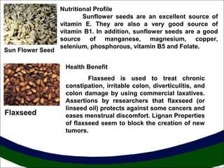 Sun Flower Seed

Nutritional Profile
Sunflower seeds are an excellent source of
vitamin E. They are also a very good source of
vitamin B1. In addition, sunflower seeds are a good
source of manganese, magnesium, copper,
selenium, phosphorous, vitamin B5 and Folate.
Health Benefit

Flaxseed

Flaxseed is used to treat chronic
constipation, irritable colon, diverticulitis, and
colon damage by using commercial laxatives.
Assertions by researchers that flaxseed (or
linseed oil) protects against some cancers and
eases menstrual discomfort. Lignan Properties
of flaxseed seem to block the creation of new
tumors.

 