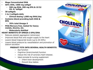 Mega Concentrated DHA
50% DHA, 1000 mg softgel
– 500 mg DHA, 200 mg EPA & 10 IU
Vit. E/ softgel
•
30 softgels
•
1 to 2 softgels daily
– Clinical dosing 1,000 mg DHA/day
•
Contains blend providing both DHA &
EPA
– 70% total Omega-3
•
PCB/Mercury free, tested for heavy
metals, dioxins, etc.
– Molecularly distilled
HEART BENEFITS OF OMEGA-3 EPA/DHA
•
Reduces platelet aggregation (stickiness)
•
Improves blood flow and oxygen supply to the heart
•
Lowers blood triglyceride levels (up to 20-40%)
•
Lowers blood pressure by vasodilatation and promotion of
sodium excretion
•
•

PRODUCT FITS INTO SEVERAL HEALTH BENEFITS
– Eye function
– Cognitive (brain/mental) function
– reduce the risk of coronary heart disease.
– Ideal prenatal & nursing supplement
• Infant brain development
• Prevent blue babies

 