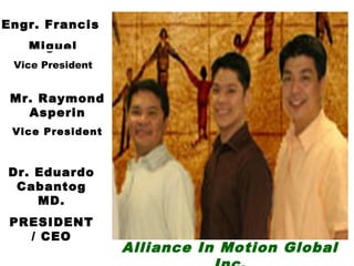 Engr. Francis
   Miguel
 Vice President


 Mr. Raymond
   Asperin
 Vice President



Dr. Eduardo
 Cabantog
    MD.
 PRESIDENT
   / CEO
                  Alliance In Motion Global
 