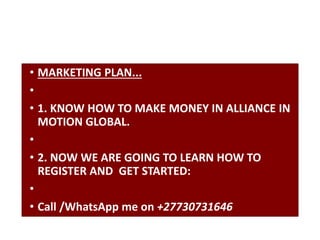 • MARKETING PLAN...
•
• 1. KNOW HOW TO MAKE MONEY IN ALLIANCE IN
MOTION GLOBAL.
•
• 2. NOW WE ARE GOING TO LEARN HOW TO
REGISTER AND GET STARTED:
•
• Call /WhatsApp me on +27730731646
 
