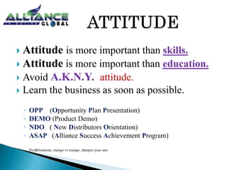  Attitude is more important than skills.
 Attitude is more important than education.
 Avoid A.K.N.Y. attitude.
 Learn the business as soon as possible.
◦ OPP (Opportunity Plan Presentation)
◦ DEMO (Product Demo)
◦ NDO ( New Distributors Orientation)
◦ ASAP (Alliance Success Achievement Program)
◦ Prof&boatman, mango vs mungo, sharpen your saw
 