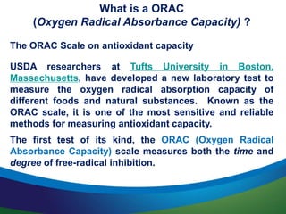 What is a ORAC
(Oxygen Radical Absorbance Capacity) ?
The ORAC Scale on antioxidant capacity
USDA researchers at Tufts University in Boston,
Massachusetts, have developed a new laboratory test to
measure the oxygen radical absorption capacity of
different foods and natural substances. Known as the
ORAC scale, it is one of the most sensitive and reliable
methods for measuring antioxidant capacity.
The first test of its kind, the ORAC (Oxygen Radical
Absorbance Capacity) scale measures both the time and
degree of free-radical inhibition.
 