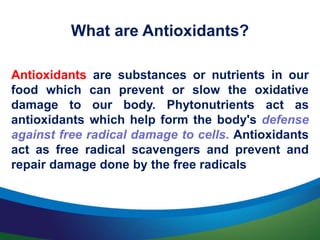 What are Antioxidants?
Antioxidants are substances or nutrients in our
food which can prevent or slow the oxidative
damage to our body. Phytonutrients act as
antioxidants which help form the body's defense
against free radical damage to cells. Antioxidants
act as free radical scavengers and prevent and
repair damage done by the free radicals
 