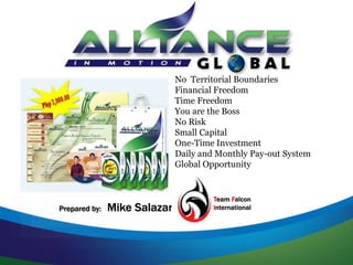 No Territorial Boundaries
Financial Freedom
Time Freedom
You are the Boss
No Risk
Small Capital
One-Time Investment
Daily and Monthly Pay-out System
Global Opportunity
Prepared by: Mike Salazar
Team Falcon
International
 