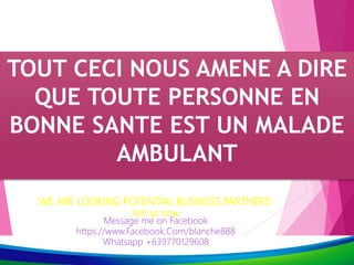 TOUT CECI NOUS AMENE A DIRE
QUE TOUTE PERSONNE EN
BONNE SANTE EST UN MALADE
AMBULANT
WE ARE LOOKING POTENTIAL BUSINESS PARTNERS!
Join us now,
Message me on Facebook
https.//www.Facebook.Com/blanche888
Whatsapp +639770129608
 