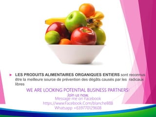  LES PRODUITS ALIMENTAIRES ORGANIQUES ENTIERS sont reconnus
être la meilleure source de prévention des dégâts causés par les radicaux
libres
WE ARE LOOKING POTENTIAL BUSINESS PARTNERS!
Join us now,
Message me on Facebook
https.//www.Facebook.Com/blanche888
Whatsapp +639770129608
 