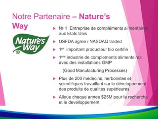 Notre Partenaire – Nature’s
Way  № 1 Entreprise de compléments alimentaires
aux Etats Unis
 USFDA agree / NASDAQ traded
 1er important producteur bio certifié
 1ere industrie de complements alimentaires
avec des installations GMP
(Good Manufacturing Processes)
 Plus de 200 médecins, herboristes et
scientifiques travaillant sur le développement
des produits de qualités supérieures
 Alloue chaque annee $25M pour la recherche
et le develloppement
 