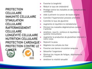 PROTECTION
CELLULAIRE
IMMUNITÉ CELLULAIRE
STIMULATION
CELLULAIRE
RAFFERMISSEMENT
CELLULAIRE
LONGÉVITÉ CELLULAIRE
NUTRITION CELLULAIRE
PROTECTION CARDIAQUE
PROTECTION CONTRE LE
CANCER
 Favorise la longévité
 Réduit le taux de cholestérol
 Protège contre les maladies et des complications
cardiaques
 Aide à prévenir le cancer de toute origine
 Contrôle l’hypertension pression artérielle
 Contrôle le taux de glycémie
 Augmente et équilibre le métabolisme
 Prévient les maladies dégénératives comme
l’arthrite
 Améliore, nourrit, renforce et équilibre le
système immunitaire
 Augmente la production de glutathion inhérent à
notre corps
 Rajeunit la peau
 Régénère les cellules du foie
 Favorise une bonne circulation sanguine
 Détoxifie l’organisme
 Diminue les risques de fatigue, dépression et
d’anxiété
 Améliore la vitalité sexuelle
 