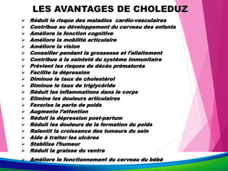 LES AVANTAGES DE CHOLEDUZ
 Réduit le risque des maladies cardio-vasculaires
 Contribue au développement du cerveau des enfants
 Améliore la fonction cognitive
 Améliore la mobilité articulaire
 Améliore la vision
 Conseiller pendant la grossesse et l’allaitement
 Contribue à la sainteté du système immunitaire
 Prévient les risques de décès prématurés
 Facilite la dépression
 Diminue le taux de cholestérol
 Diminue le taux de triglycéride
 Réduit les inflammations dans le corps
 Elimine les douleurs articulaires
 Favorise la perte de poids
 Augmente l’attention
 Réduit la dépression post-partum
 Réduit les douleurs de la formation du poids
 Ralentit la croissance des tumeurs du sein
 Aide à traiter les ulcères
 Stabilise l’humeur
 Réduit la graisse du ventre
 Améliore le fonctionnement du cerveau du bébé
 