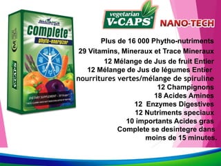 Plus de 16 000 Phytho-nutriments
29 Vitamins, Mineraux et Trace Mineraux
12 Mélange de Jus de fruit Entier
12 Mélange de Jus de légumes Entier
14 nourritures vertes/mélange de spiruline
12 Champignons
18 Acides Amines
12 Enzymes Digestives
12 Nutriments speciaux
10 importants Acides gras
Complete se desintegre dans
moins de 15 minutes.
 