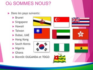 Où SOMMES NOUS?
 Dans les pays suivants:
 Brunei
 Singapore
 Hawaii
 Taiwan
 Dubai, UAE
 Hong Kong
 South Korea
 Nigeria
 Ghana
 Bientôt OUGANDA et TOGO
 