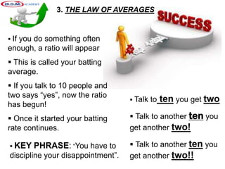3. THE LAW OF AVERAGES
 If you do something often
enough, a ratio will appear
 This is called your batting
average.
 If you talk to 10 people and
two says “yes”, now the ratio
has begun!
 Once it started your batting
rate continues.
 Talk to ten you get two
 Talk to another ten you
get another two!
 Talk to another ten you
get another two!!
 KEY PHRASE: “You have to
discipline your disappointment”.
 