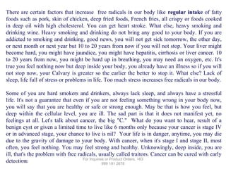 There are certain factors that increase free radicals in our body like regular intake of fatty
foods such as pork, skin of chicken, deep fried foods, French fries, all crispy or foods cooked
in deep oil with high cholesterol. You can get heart stroke. What else, heavy smoking and
drinking wine. Heavy smoking and drinking do not bring any good to your body. If you are
addicted to smoking and drinking, good news, you will not get sick tomorrow, the other day,
or next month or next year but 10 to 20 years from now if you will not stop. Your liver might
become hard, you might have jaundice, you might have hepatitis, cirrhosis or liver cancer. 10
to 20 years from now, you might be hard up in breathing, you may need an oxygen, etc. It's
true you feel nothing now but deep inside your body, you already have an illness so if you will
not stop now, your Calvary is greater so the earlier the better to stop it. What else? Lack of
sleep, life full of stress or problems in life. Too much stress increases free radicals in our body.
Some of you are hard smokers and drinkers, always lack sleep, and always have a stressful
life. It's not a guarantee that even if you are not feeling something wrong in your body now,
you will say that you are healthy or safe or strong enough. May be that is how you feel, but
deep within the cellular level, you are ill. The sad part is that it does not manifest yet, no
feelings at all. Let's talk about cancer, the big "C." What do you want to hear, result of a
benign cyst or given a limited time to live like 6 months only because your cancer is stage IV
or in advanced stage, your chance to live is nil? Your life is in danger, anytime, you may die
due to the gravity of damage to your body. With cancer, when it's stage I and stage II, most
often, you feel nothing. You may feel strong and healthy. Unknowingly, deep inside, you are
ill, that's the problem with free radicals, usually called traitors. Cancer can be cured with early
For Inquiries or Product Orders, +63
detection.
12/17/13
999 191 2678

 