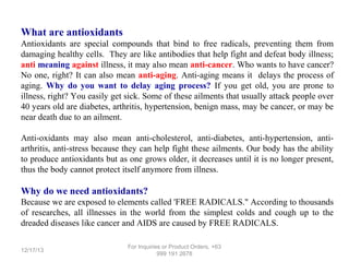 What are antioxidants
Antioxidants are special compounds that bind to free radicals, preventing them from
damaging healthy cells. They are like antibodies that help fight and defeat body illness;
anti meaning against illness, it may also mean anti-cancer. Who wants to have cancer?
No one, right? It can also mean anti-aging. Anti-aging means it delays the process of
aging. Why do you want to delay aging process? If you get old, you are prone to
illness, right? You easily get sick. Some of these ailments that usually attack people over
40 years old are diabetes, arthritis, hypertension, benign mass, may be cancer, or may be
near death due to an ailment.
Anti-oxidants may also mean anti-cholesterol, anti-diabetes, anti-hypertension, antiarthritis, anti-stress because they can help fight these ailments. Our body has the ability
to produce antioxidants but as one grows older, it decreases until it is no longer present,
thus the body cannot protect itself anymore from illness.

Why do we need antioxidants?
Because we are exposed to elements called 'FREE RADICALS." According to thousands
of researches, all illnesses in the world from the simplest colds and cough up to the
dreaded diseases like cancer and AIDS are caused by FREE RADICALS.
12/17/13

For Inquiries or Product Orders, +63
999 191 2678

 